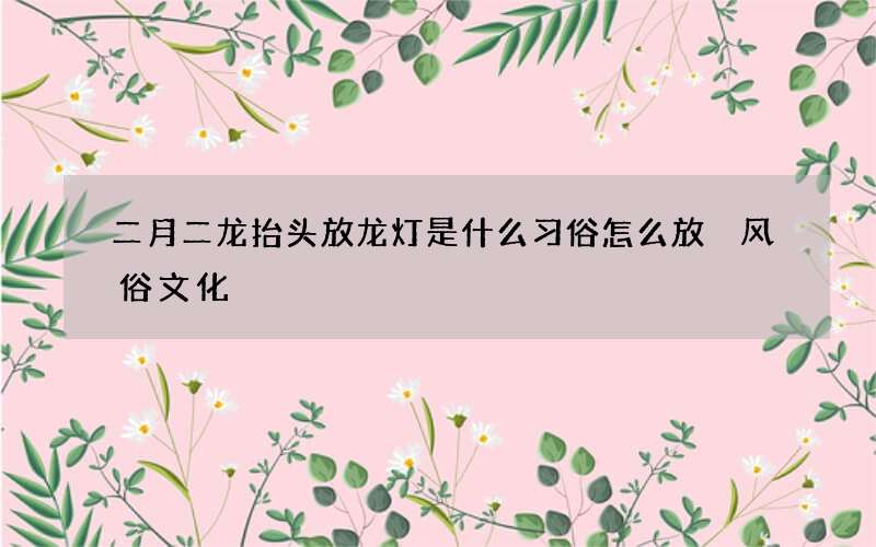 二月二龙抬头放龙灯是什么习俗怎么放 风俗文化